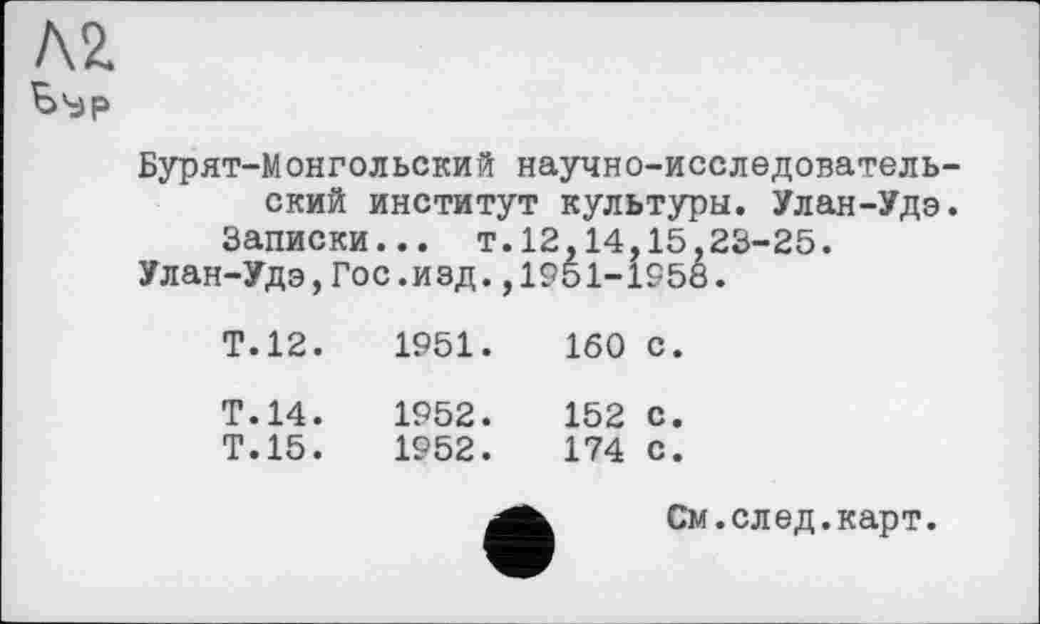 ﻿Л2.
Бурят-Монгольский научно-исследовательский институт культуры. Улан-Удэ.
Записки... т.12,14,15,23-25.
Улан-Удэ,Гос.изд.,1951-1958.
Т.12.	1951.	160 с.
Т.14.
Т.15.
1952.	152 с.
1952.	174 с.
См.след.карт.